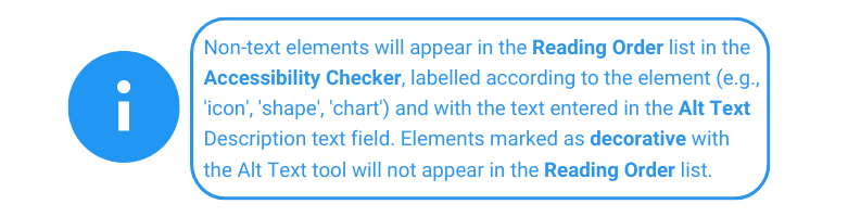 Non-text elements will appear in the Reading Order list in the Accessibility Checker, labelled according to the element (e.g., 'icon', 'shape', 'chart') and with the text entered in the Alt Text Description text field. Elements marked as decorative with the Alt Text tool will not appear in the Reading Order list.