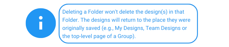 Deleting a Folder won't delete the design(s) in that Folder. The designs will return to the place they were originally saved (e.g., My Designs, Team Designs or the top-level page of a Group).